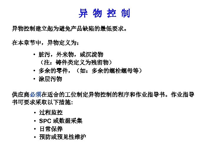 异 物 控 制 异物控制建立起为避免产品缺陷的最低要求。 在本章节中，异物定义为： • 脏污，外来物，或沉淀物 （注：铸件类定义为残留物） • 多余的零件，（如：多余的螺栓螺母等） • 涂层污物 供应商必须在适合的