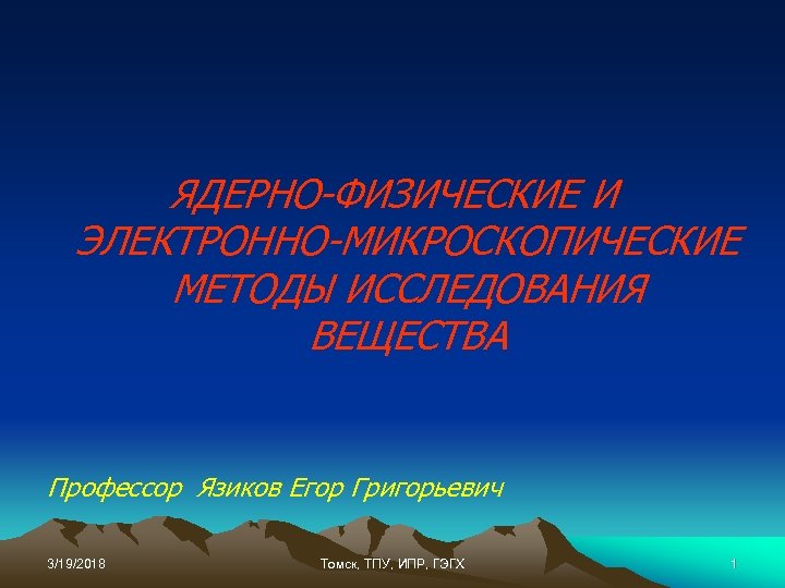 ЯДЕРНО-ФИЗИЧЕСКИЕ И ЭЛЕКТРОННО-МИКРОСКОПИЧЕСКИЕ МЕТОДЫ ИССЛЕДОВАНИЯ ВЕЩЕСТВА Профессор Язиков Егор Григорьевич 3/19/2018 Томск, ТПУ, ИПР,