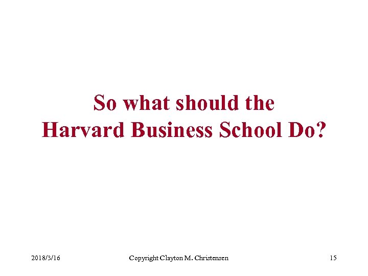 So what should the Harvard Business School Do? 2018/3/16 Copyright Clayton M. Christensen 15