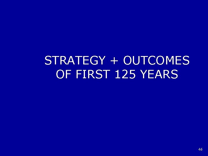 STRATEGY + OUTCOMES OF FIRST 125 YEARS 46 