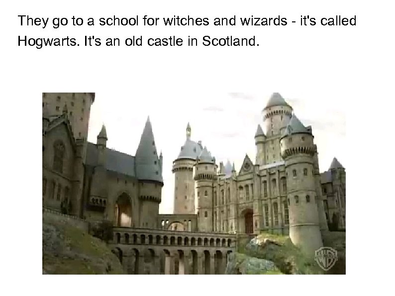 They go to a school for witches and wizards - it's called Hogwarts. It's