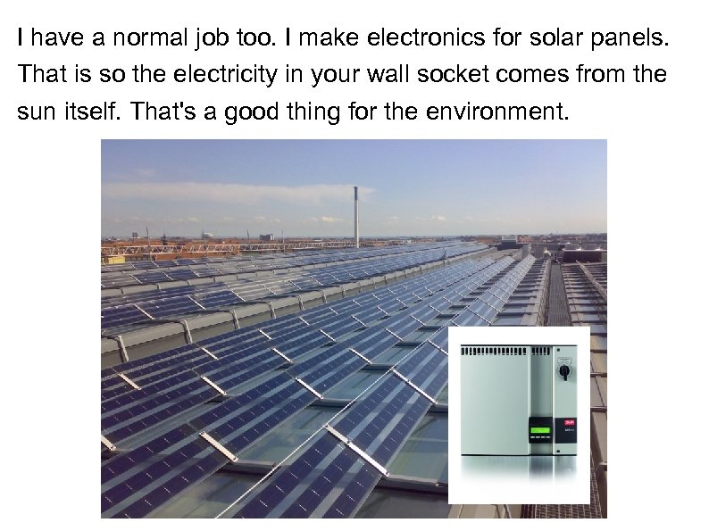 I have a normal job too. I make electronics for solar panels. That is