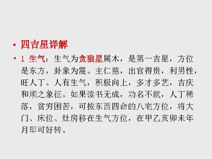  • 四吉星详解 • 1 生气：生气为贪狼星属木，是第一吉星，方位 是东方，卦象为震。主仁慈，出官得贵，利男性， 旺人丁。人有生气，积极向上，多才多艺，吉庆 和顺之象征。如果读书无成，功名不就，人丁稀 落，贫穷困苦，可按东西四命的八宅方位，将大 门、床位、灶房移在生气方位，在甲乙亥卯未年 月即可好转。 