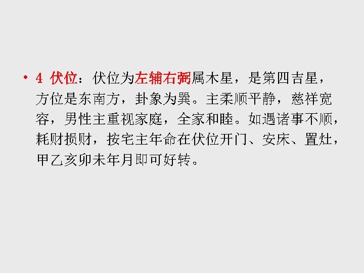  • 4 伏位：伏位为左辅右弼属木星，是第四吉星， 方位是东南方，卦象为巽。主柔顺平静，慈祥宽 容，男性主重视家庭，全家和睦。如遇诸事不顺， 耗财损财，按宅主年命在伏位开门、安床、置灶， 甲乙亥卯未年月即可好转。 