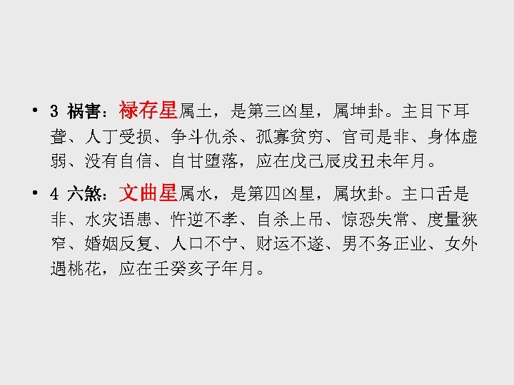  • 3 祸害：禄存星属土，是第三凶星，属坤卦。主目下耳 聋、人丁受损、争斗仇杀、孤寡贫穷、官司是非、身体虚 弱、没有自信、自甘堕落，应在戊己辰戌丑未年月。 • 4 六煞：文曲星属水，是第四凶星，属坎卦。主口舌是 非、水灾语患、忤逆不孝、自杀上吊、惊恐失常、度量狭 窄、婚姻反复、人口不宁、财运不遂、男不务正业、女外 遇桃花，应在壬癸亥子年月。 