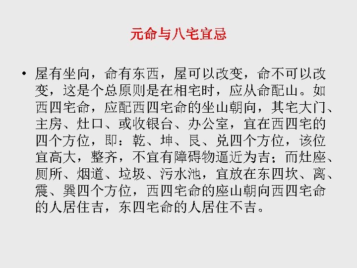 元命与八宅宜忌 • 屋有坐向，命有东西，屋可以改变，命不可以改 变，这是个总原则是在相宅时，应从命配山。如 西四宅命，应配西四宅命的坐山朝向，其宅大门、 主房、灶口、或收银台、办公室，宜在西四宅的 四个方位，即：乾、坤、艮、兑四个方位，该位 宜高大，整齐，不宜有障碍物逼近为吉；而灶座、 厕所、烟道、垃圾、污水池，宜放在东四坎、离、 震、巽四个方位，西四宅命的座山朝向西四宅命 的人居住吉，东四宅命的人居住不吉。 