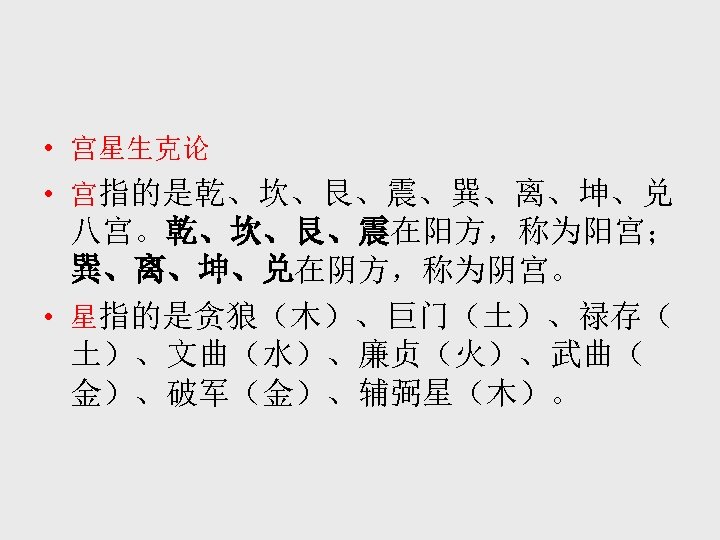  • 宫星生克论 • 宫指的是乾、坎、艮、震、巽、离、坤、兑 八宫。乾、坎、艮、震在阳方，称为阳宫； 巽、离、坤、兑在阴方，称为阴宫。 • 星指的是贪狼（木）、巨门（土）、禄存（ 土）、文曲（水）、廉贞（火）、武曲（ 金）、破军（金）、辅弼星（木）。 