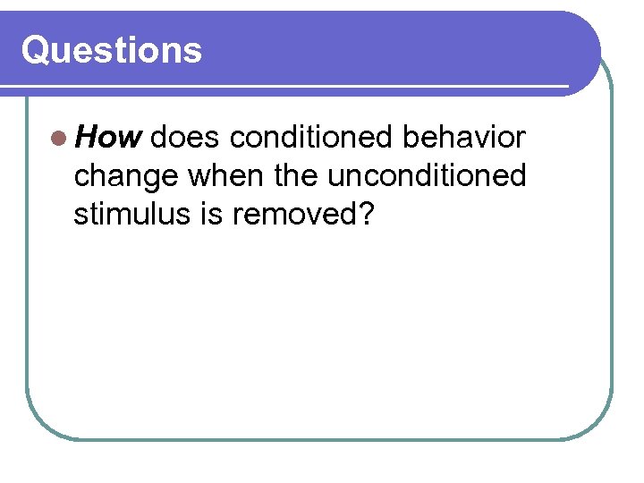 Questions l How does conditioned behavior change when the unconditioned stimulus is removed? 