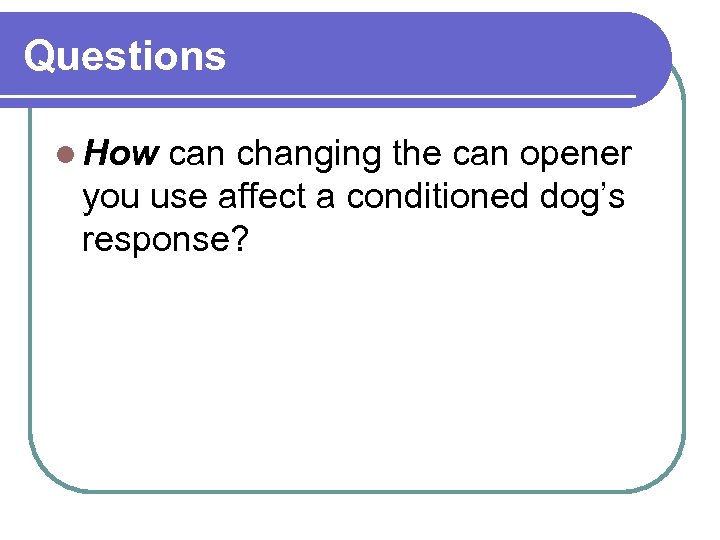 Questions l How can changing the can opener you use affect a conditioned dog’s