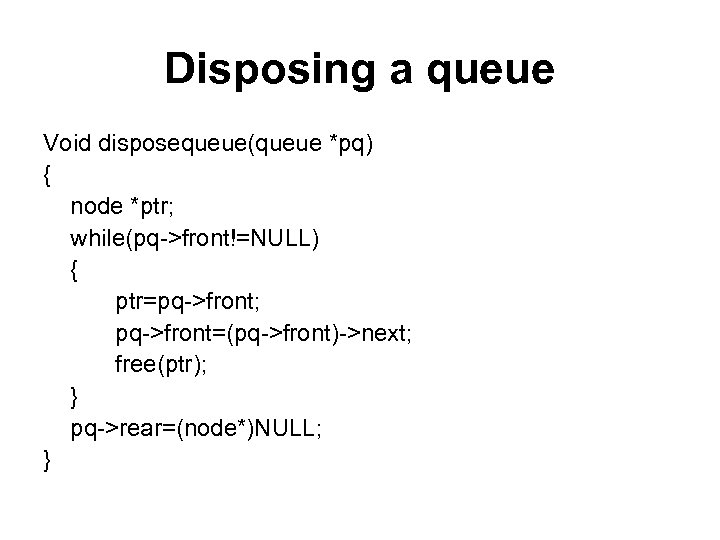 Disposing a queue Void disposequeue(queue *pq) { node *ptr; while(pq->front!=NULL) { ptr=pq->front; pq->front=(pq->front)->next; free(ptr);