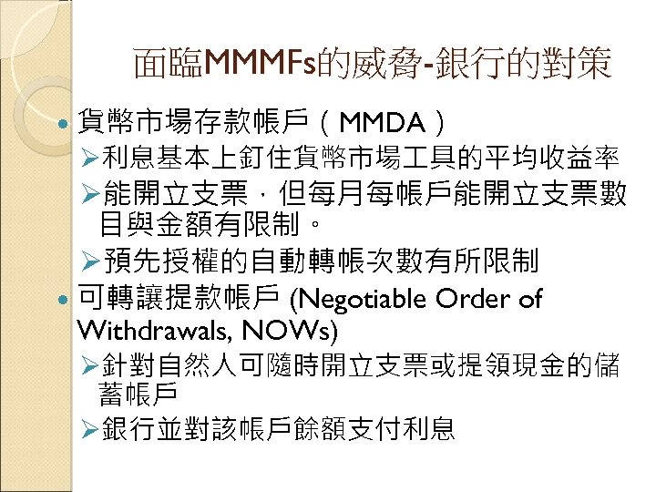 面臨MMMFs的威脅-銀行的對策 貨幣市場存款帳戶（MMDA） Ø利息基本上釘住貨幣市場 具的平均收益率 Ø能開立支票，但每月每帳戶能開立支票數 目與金額有限制。 Ø預先授權的自動轉帳次數有所限制 可轉讓提款帳戶 (Negotiable Order of Withdrawals, NOWs) Ø針對自然人可隨時開立支票或提領現金的儲