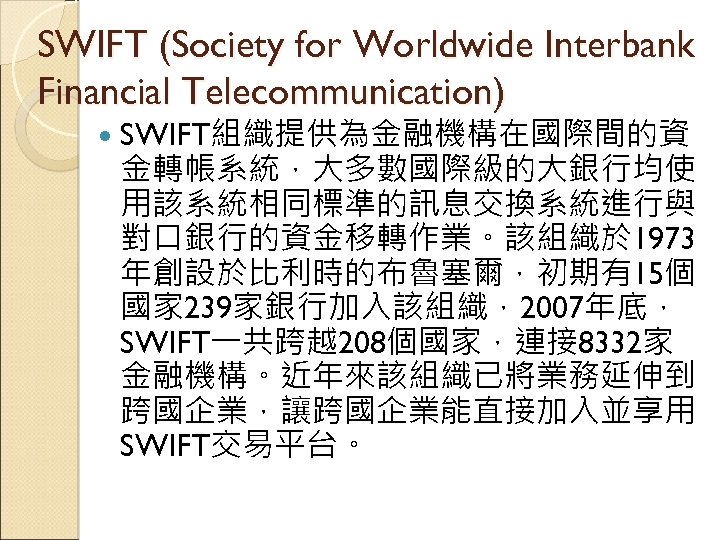 SWIFT (Society for Worldwide Interbank Financial Telecommunication) SWIFT組織提供為金融機構在國際間的資 金轉帳系統，大多數國際級的大銀行均使 用該系統相同標準的訊息交換系統進行與 對口銀行的資金移轉作業。該組織於 1973 年創設於比利時的布魯塞爾，初期有15個 國家