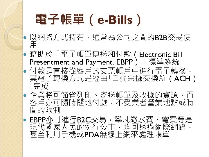 電子帳單（e-Bills） 以網路方式持有，通常為公司之間的B 2 B交易使 用 藉助於「電子帳單傳送和付款（Electronic Bill Presentment and Payment, EBPP）」標準系統 付款是直接從客戶的支票帳戶中進行電子轉換， 其電子轉換方式是經由｢自動票據交換所（ACH） ｣完成