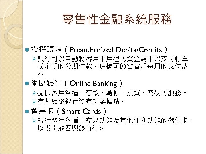 零售性金融系統服務 l 授權轉帳（Preauthorized Debits/Credits） Ø銀行可以自動將客戶帳戶裡的資金轉帳以支付帳單 或定期的分期付款，這樣可節省客戶每月的支付成 本 l 網路銀行（Online Banking） Ø提供客戶各種：存款、轉帳、投資、交易等服務。 Ø有些網路銀行沒有營業據點。 l 智慧卡（Smart