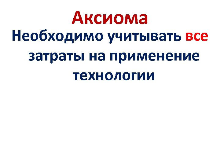Аксиома Необходимо учитывать все затраты на применение технологии 