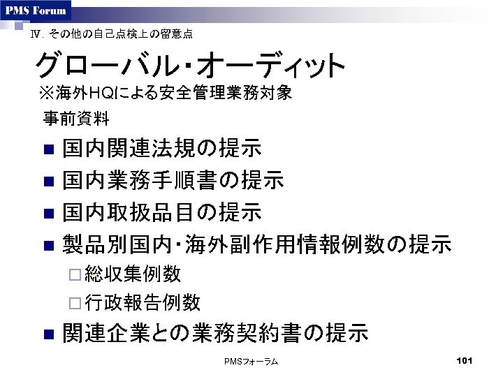 Ⅳ．その他の自己点検上の留意点 グローバル・オーディット ※海外HQによる安全管理業務対象 事前資料 国内関連法規の提示 n 国内業務手順書の提示 n 国内取扱品目の提示 n 製品別国内・海外副作用情報例数の提示 n ¨ 総収集例数