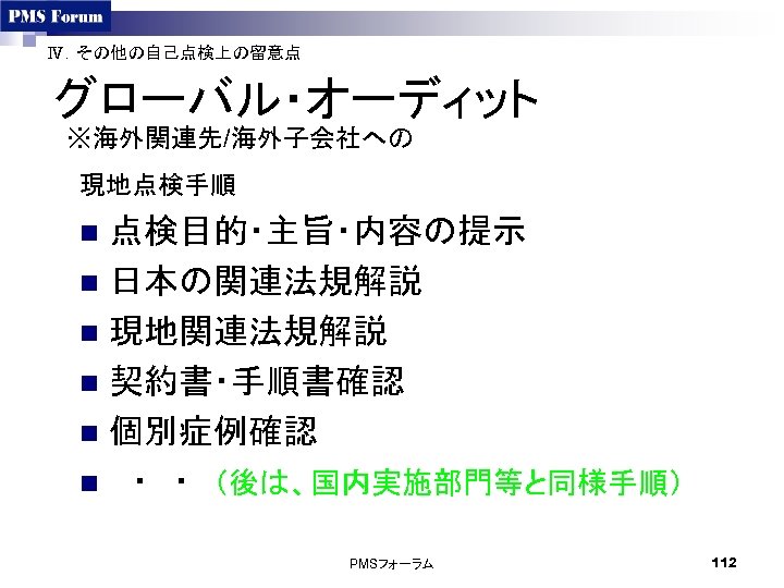 Ⅳ．その他の自己点検上の留意点 グローバル・オーディット ※海外関連先/海外子会社への 現地点検手順 点検目的・主旨・内容の提示 n 日本の関連法規解説 n 現地関連法規解説 n 契約書・手順書確認 n 個別症例確認 n