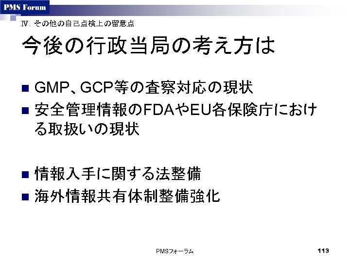 Ⅳ．その他の自己点検上の留意点 今後の行政当局の考え方は GMP、GCP等の査察対応の現状 n 安全管理情報のFDAやEU各保険庁におけ る取扱いの現状 n 情報入手に関する法整備 n 海外情報共有体制整備強化 n PMSフォーラム 113 