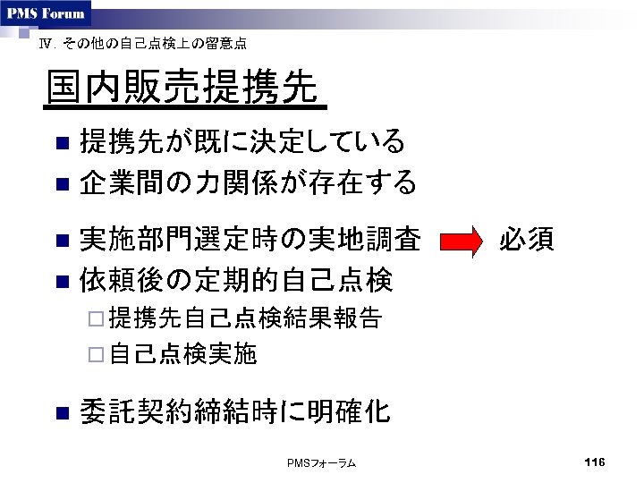 Ⅳ．その他の自己点検上の留意点 国内販売提携先 提携先が既に決定している n 企業間の力関係が存在する n 実施部門選定時の実地調査　　　　必須 n 依頼後の定期的自己点検 n ¨ 提携先自己点検結果報告 ¨ 自己点検実施