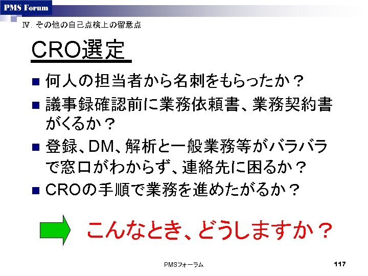 Ⅳ．その他の自己点検上の留意点 CRO選定 何人の担当者から名刺をもらったか？ n 議事録確認前に業務依頼書、業務契約書 がくるか？ n 登録、DM、解析と一般業務等がバラバラ で窓口がわからず、連絡先に困るか？ n CROの手順で業務を進めたがるか？ n こんなとき、どうしますか？ PMSフォーラム