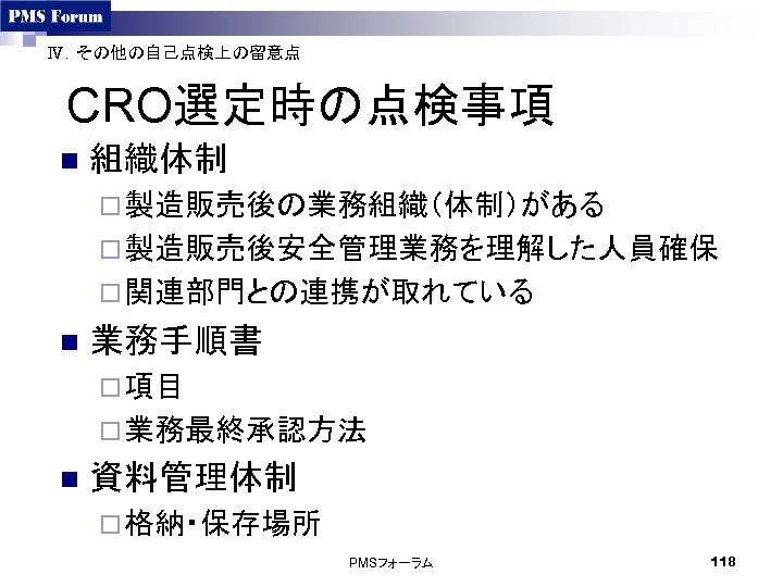 Ⅳ．その他の自己点検上の留意点 CRO選定時の点検事項 n 組織体制 ¨ 製造販売後の業務組織（体制）がある ¨ 製造販売後安全管理業務を理解した人員確保 ¨ 関連部門との連携が取れている n 業務手順書 ¨ 項目