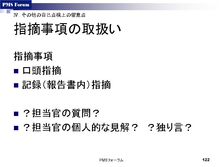 Ⅳ．その他の自己点検上の留意点 指摘事項の取扱い 指摘事項 n 口頭指摘　 n 記録（報告書内）指摘 ？担当官の質問？ n ？担当官の個人的な見解？　？独り言？ n PMSフォーラム 122 