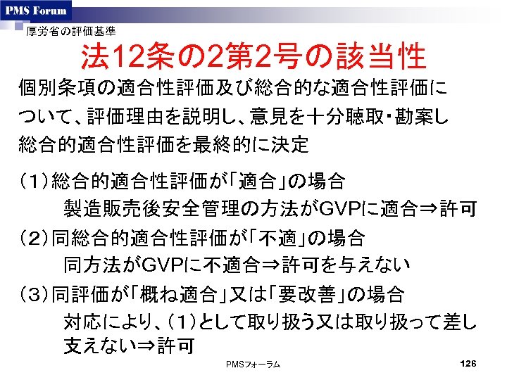 厚労省の評価基準 法 12条の 2第 2号の該当性 個別条項の適合性評価及び総合的な適合性評価に ついて、評価理由を説明し、意見を十分聴取・勘案し 総合的適合性評価を最終的に決定 （１）総合的適合性評価が「適合」の場合 製造販売後安全管理の方法がGVPに適合⇒許可 （２）同総合的適合性評価が「不適」の場合 同方法がGVPに不適合⇒許可を与えない （３）同評価が「概ね適合」又は「要改善」の場合 対応により、（１）として取り扱う又は取り扱って差し