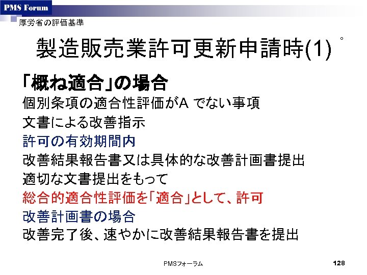 厚労省の評価基準 製造販売業許可更新申請時(1) ○ 「概ね適合」の場合 個別条項の適合性評価がA でない事項 文書による改善指示 許可の有効期間内 改善結果報告書又は具体的な改善計画書提出 適切な文書提出をもって 総合的適合性評価を「適合」として、許可 改善計画書の場合 改善完了後、速やかに改善結果報告書を提出 PMSフォーラム