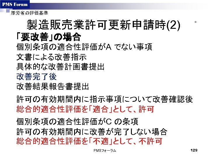 厚労省の評価基準 製造販売業許可更新申請時(2) ○ 「要改善」の場合 個別条項の適合性評価がA でない事項 文書による改善指示 具体的な改善計画書提出 改善完了後 改善結果報告書提出 許可の有効期間内に指示事項について改善確認後 総合的適合性評価を「適合」として、許可 個別条項の適合性評価がC の条項