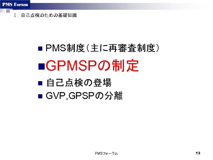 Ⅰ．自己点検のための基礎知識 n PMS制度（主に再審査制度） n. GPMSPの制定 自己点検の登場 n GVP, GPSPの分離 n PMSフォーラム 13 