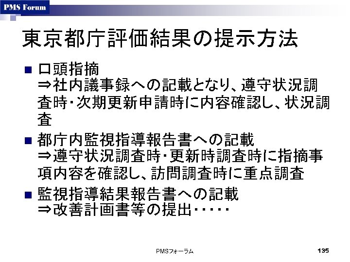 東京都庁評価結果の提示方法 口頭指摘 ⇒社内議事録への記載となり、遵守状況調 査時・次期更新申請時に内容確認し、状況調 査　 n 都庁内監視指導報告書への記載 ⇒遵守状況調査時・更新時調査時に指摘事 項内容を確認し、訪問調査時に重点調査 n 監視指導結果報告書への記載 ⇒改善計画書等の提出・・・・・　 n PMSフォーラム