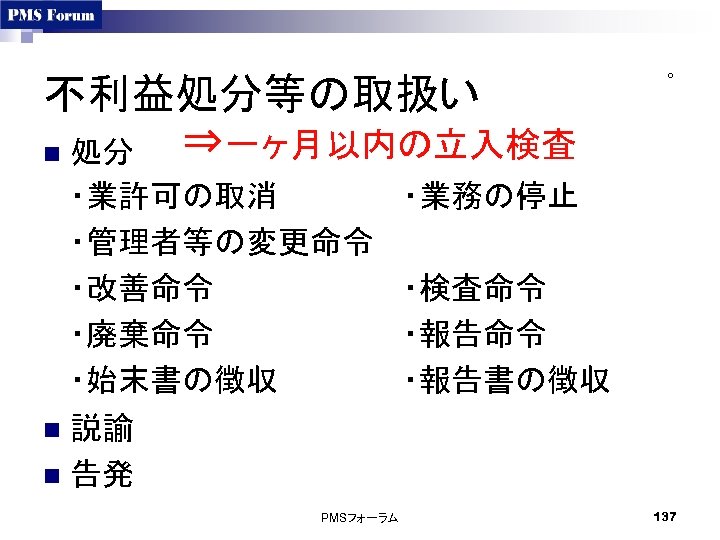 不利益処分等の取扱い ⇒一ヶ月以内の立入検査 n 処分 ・業許可の取消 ・管理者等の変更命令 ・改善命令 ・廃棄命令 ・始末書の徴収 n 説諭 n 告発 PMSフォーラム