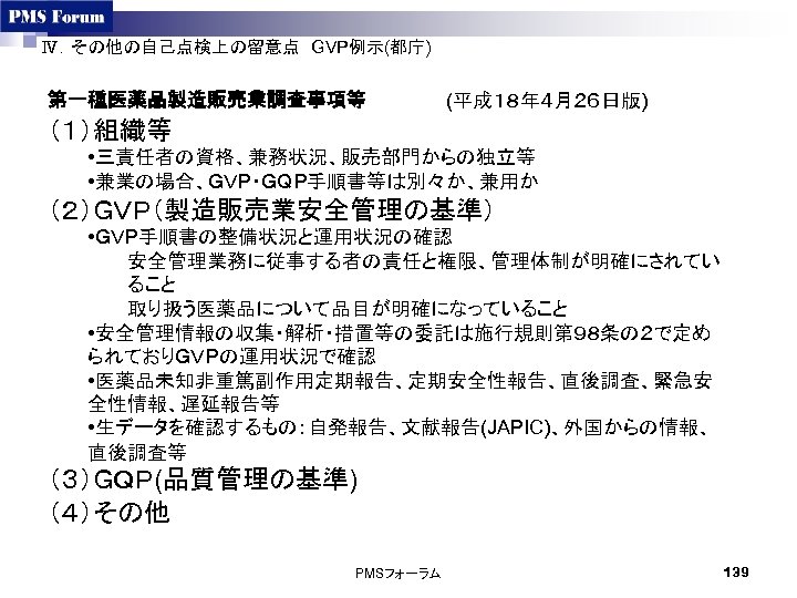 Ⅳ．その他の自己点検上の留意点　GVP例示(都庁)　 第一種医薬品製造販売業調査事項等　 (平成１８年４月２６日版) （１）組織等 • 三責任者の資格、兼務状況、販売部門からの独立等 • 兼業の場合、ＧＶＰ・ＧＱＰ手順書等は別々か、兼用か （２）ＧＶＰ（製造販売業安全管理の基準） • ＧＶＰ手順書の整備状況と運用状況の確認 安全管理業務に従事する者の責任と権限、管理体制が明確にされてい ること 取り扱う医薬品について品目が明確になっていること