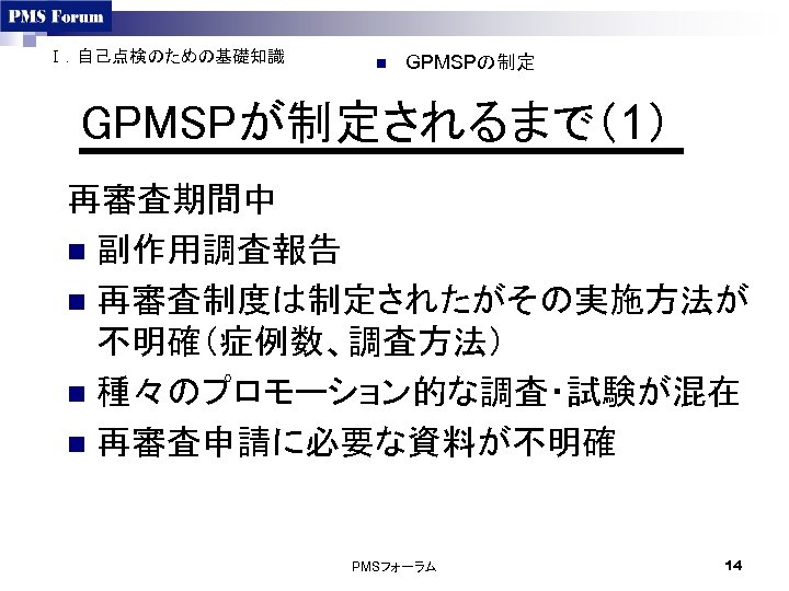 Ⅰ．自己点検のための基礎知識 n GPMSPの制定 GPMSPが制定されるまで（1） 再審査期間中 n 副作用調査報告 n 再審査制度は制定されたがその実施方法が 不明確（症例数、調査方法） n 種々のプロモーション的な調査・試験が混在 n 再審査申請に必要な資料が不明確