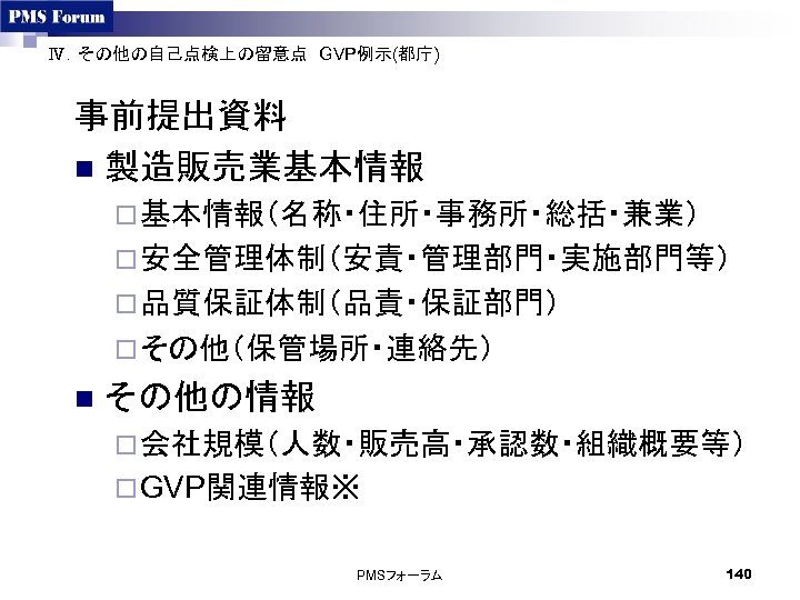 Ⅳ．その他の自己点検上の留意点　GVP例示(都庁)　 事前提出資料 n 製造販売業基本情報 ¨ 基本情報（名称・住所・事務所・総括・兼業） ¨ 安全管理体制（安責・管理部門・実施部門等） ¨ 品質保証体制（品責・保証部門） ¨ その他（保管場所・連絡先）　 n その他の情報