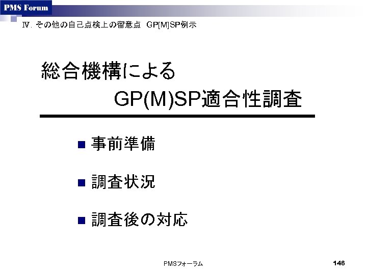 Ⅳ．その他の自己点検上の留意点　GP[M]SP例示　 総合機構による GP(M)SP適合性調査 　　 n 事前準備 n 調査状況 n 調査後の対応　 PMSフォーラム 146 