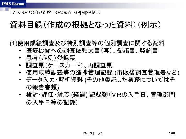 Ⅳ．その他の自己点検上の留意点　GP[M]SP例示　 資料目録（作成の根拠となった資料）（例示） (1)使用成績調査及び特別調査等の個別調査に関する資料 • 医療機関への調査依頼文書（写）、受諾書、契約書 • 患者（症例）登録票 • 調査票（ケースカード）、再調査票 • 使用成績調査等の進捗管理記録 (市販後調査管理表など) • データ入力・解析資料