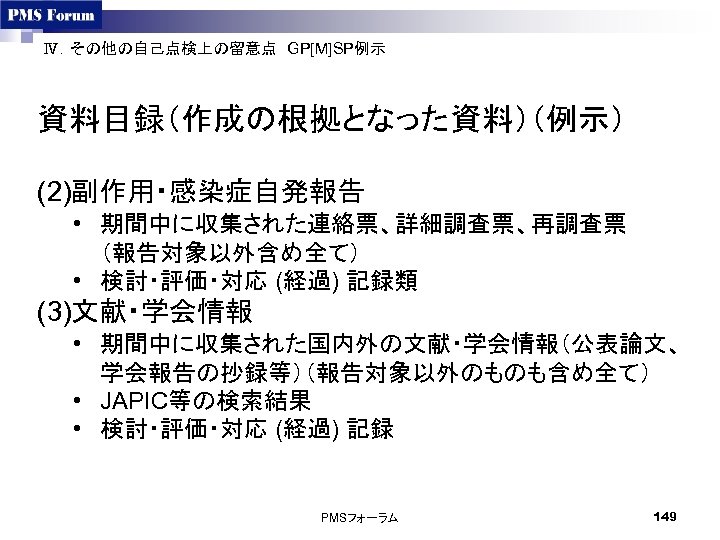 Ⅳ．その他の自己点検上の留意点　GP[M]SP例示　 資料目録（作成の根拠となった資料）（例示） (2)副作用・感染症自発報告 • 期間中に収集された連絡票、詳細調査票、再調査票 （報告対象以外含め全て） • 検討・評価・対応 (経過) 記録類 (3)文献・学会情報 • 期間中に収集された国内外の文献・学会情報（公表論文、 学会報告の抄録等）（報告対象以外のものも含め全て）