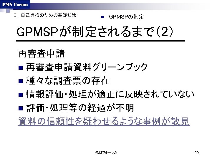 Ⅰ．自己点検のための基礎知識 n GPMSPの制定 GPMSPが制定されるまで（2） 再審査申請 n 再審査申請資料グリーンブック n 種々な調査票の存在 n 情報評価・処理が適正に反映されていない n 評価・処理等の経過が不明 資料の信頼性を疑わせるような事例が散見