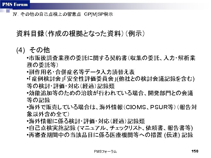 Ⅳ．その他の自己点検上の留意点　GP[M]SP例示　 資料目録（作成の根拠となった資料）（例示） (4)　その他 • 市販後調査業務の委託に関する契約書（収集の委託、入力・解析業 務の委託等） • 副作用名・合併症名等データ入力読替え表 • 「症例検討会」「安全性評価委員会」(他社との検討会議記録を含む) 等の検討・評価・対応（経過）記録類 • 効能追加等のための治験が行われている場合、開発部門との会議 等の記録