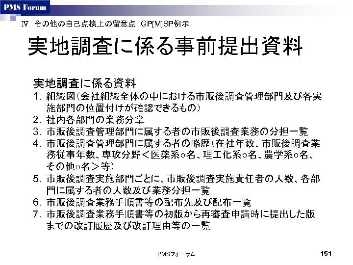 Ⅳ．その他の自己点検上の留意点　GP[M]SP例示　 実地調査に係る事前提出資料 実地調査に係る資料 1. 組織図（会社組織全体の中における市販後調査管理部門及び各実 施部門の位置付けが確認できるもの） 2. 社内各部門の業務分掌 3. 市販後調査管理部門に属する者の市販後調査業務の分担一覧 4. 市販後調査管理部門に属する者の略歴（在社年数、市販後調査業 務従事年数、専攻分野＜医薬系○名、理 化系○名、農学系○名、