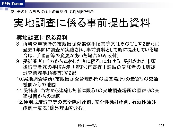 Ⅳ．その他の自己点検上の留意点　GP[M]SP例示　 実地調査に係る事前提出資料 実地調査に係る資料 8. 再審査申請時の市販後調査業務手順書等又はその写しを２部（注） 過去１年間に調査が実施され、事前資料として既に提出している場 合は、手順書等の変更があった場合のみ添付） 9. 受託業者（当方から連絡した者に限る）における、受託された市販 後調査業務の手順を示す資料（再審査申請時の受託者の市販後 調査業務手順書等）を２部 10. 実地調査場所（市販後調査管理部門の設置場所）の最寄りの交通 機関からの地図