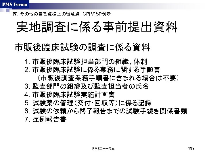 Ⅳ．その他の自己点検上の留意点　GP[M]SP例示　 実地調査に係る事前提出資料 市販後臨床試験の調査に係る資料 1. 市販後臨床試験担当部門の組織、体制 2. 市販後臨床試験に係る業務に関する手順書 　（市販後調査業務手順書に含まれる場合は不要） 3. 監査部門の組織及び監査担当者の氏名 4. 市販後臨床試験実施計画書 5. 試験薬の管理（交付・回収等）に係る記録