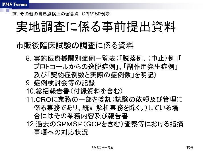 Ⅳ．その他の自己点検上の留意点　GP[M]SP例示　 実地調査に係る事前提出資料 市販後臨床試験の調査に係る資料 8. 実施医療機関別症例一覧表（「脱落例、（中止）例」「 プロトコールからの逸脱症例」、「副作用発生症例」 及び「契約症例数と実際の症例数」を明記） 9. 症例検討会等の記録 10. 総括報告書（付録資料を含む） 11. ＣＲＯに業務の一部を委託（試験の依頼及び管理に 係る業務であり、統計解析業務を除く。）している場