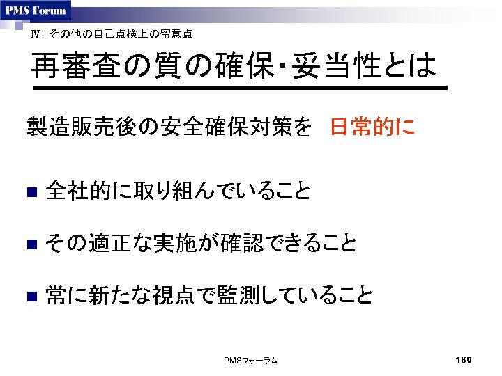 Ⅳ．その他の自己点検上の留意点 再審査の質の確保・妥当性とは 製造販売後の安全確保対策を　日常的に n 全社的に取り組んでいること n その適正な実施が確認できること n 常に新たな視点で監測していること PMSフォーラム 160 