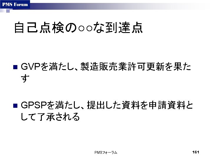 自己点検の○○な到達点 n GVPを満たし、製造販売業許可更新を果た す n GPSPを満たし、提出した資料を申請資料と して了承される PMSフォーラム 161 