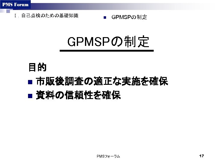 Ⅰ．自己点検のための基礎知識 n GPMSPの制定 目的 n 市販後調査の適正な実施を確保 n 資料の信頼性を確保 PMSフォーラム 17 