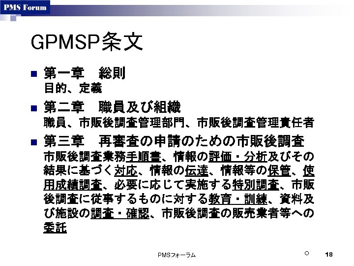 GPMSP条文 n 第一章　総則 目的、定義 n 第二章　職員及び組織 職員、市販後調査管理部門、市販後調査管理責任者 n 第三章　再審査の申請のための市販後調査業務手順書、情報の評価・分析及びその 結果に基づく対応、情報の伝達、情報等の保管、使 用成績調査、必要に応じて実施する特別調査、市販 後調査に従事するものに対する教育・訓練、資料及 び施設の調査・確認、市販後調査の販売業者等への 委託