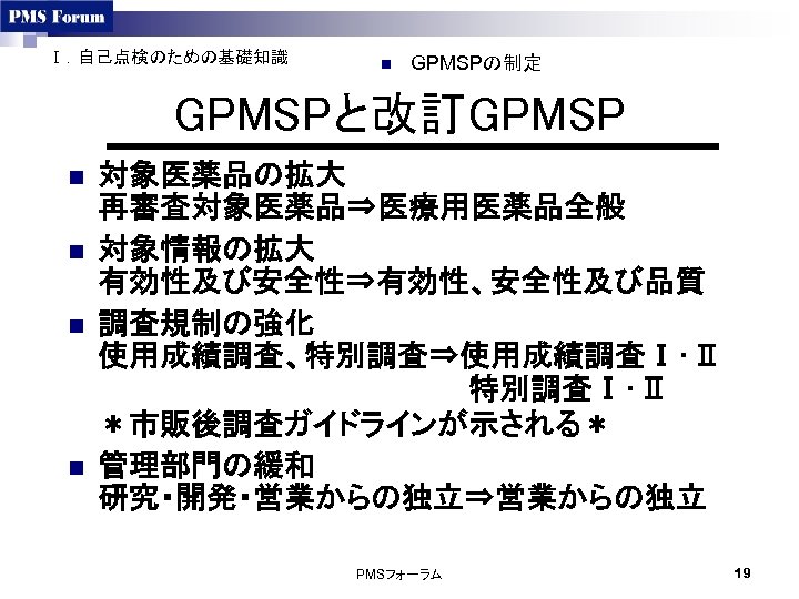 Ⅰ．自己点検のための基礎知識 n GPMSPの制定 GPMSPと改訂GPMSP n n 対象医薬品の拡大 再審査対象医薬品⇒医療用医薬品全般 対象情報の拡大 有効性及び安全性⇒有効性、安全性及び品質 調査規制の強化 使用成績調査、特別調査⇒使用成績調査Ⅰ･Ⅱ 　　　　特別調査Ⅰ･Ⅱ ＊市販後調査ガイドラインが示される＊