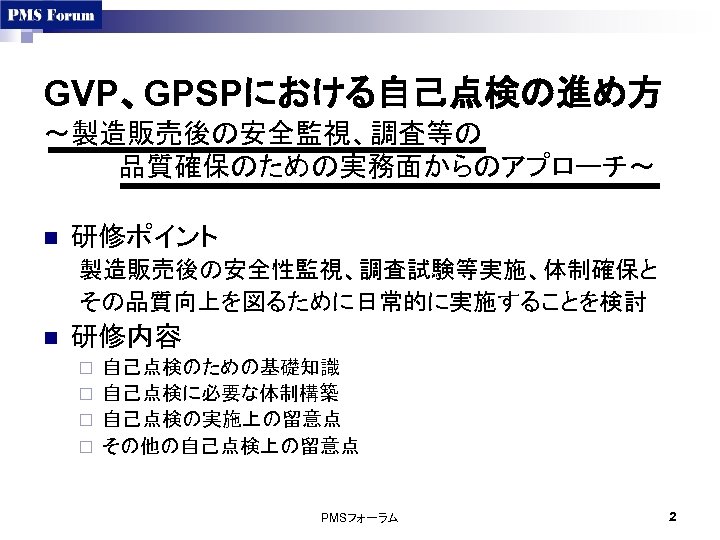 GVP、GPSPにおける自己点検の進め方 ～製造販売後の安全監視、調査等の 　　　　品質確保のための実務面からのアプローチ～ n 研修ポイント 製造販売後の安全性監視、調査試験等実施、体制確保と その品質向上を図るために日常的に実施することを検討 n 研修内容 自己点検のための基礎知識 ¨ 自己点検に必要な体制構築 ¨ 自己点検の実施上の留意点